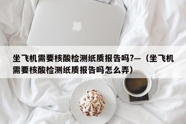 坐飞机需要核酸检测纸质报告吗?—(坐飞机需要核酸检测纸质报告吗怎么弄)