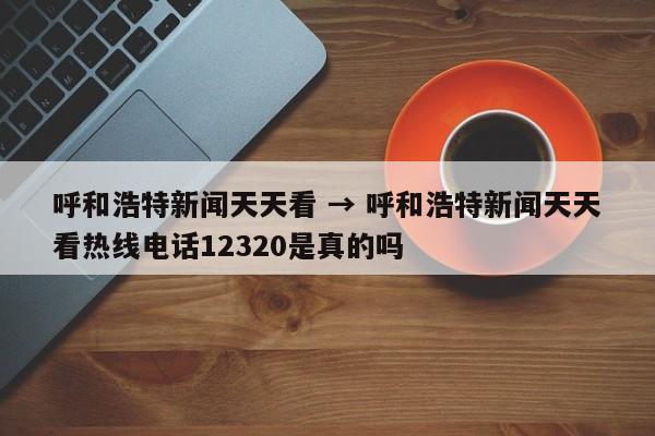 呼和浩特新闻天天看 → 呼和浩特新闻天天看热线电话12320是真的吗