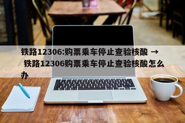 铁路12306:购票乘车停止查验核酸 → 铁路12306购票乘车停止查验核酸怎么办