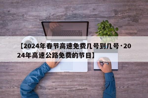 【2024年春节高速免费几号到几号·2024年高速公路免费的节日】