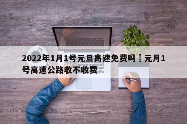 2022年1月1号元旦高速免费吗›元月1号高速公路收不收费