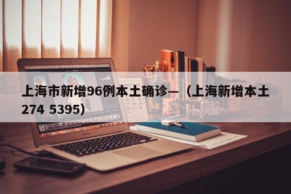 上海市新增96例本土确诊—（上海新增本土274 5395）