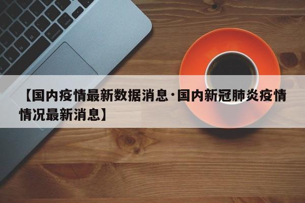 【国内疫情最新数据消息·国内新冠肺炎疫情情况最新消息】