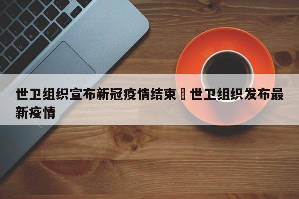 世卫组织宣布新冠疫情结束›世卫组织发布最新疫情