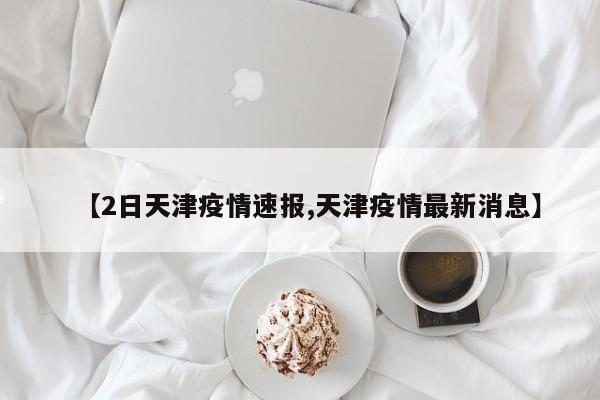 【2日天津疫情速报,天津疫情最新消息】