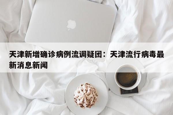 天津新增确诊病例流调疑团:天津流行病毒最新消息新闻
