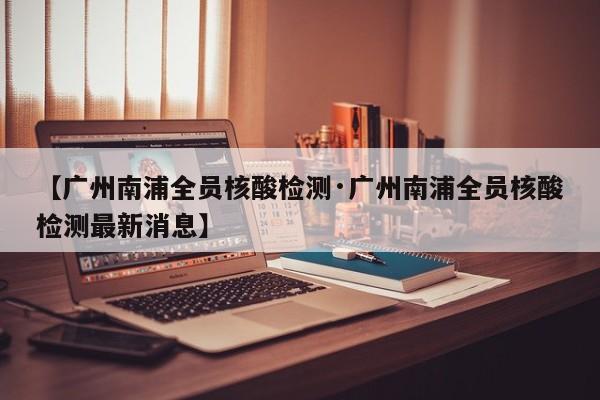 【广州南浦全员核酸检测·广州南浦全员核酸检测最新消息】