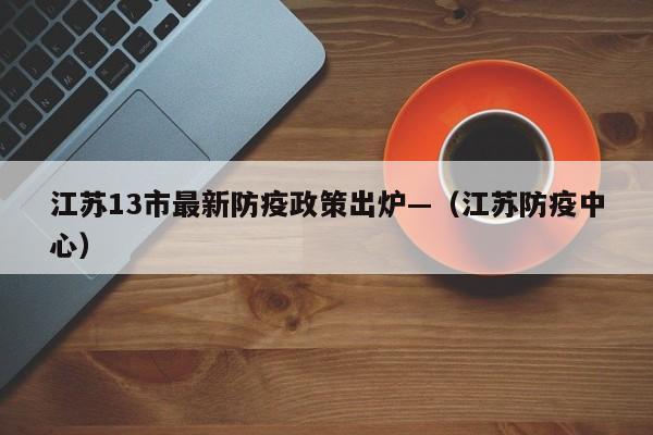 江苏13市最新防疫政策出炉—(江苏防疫中心)