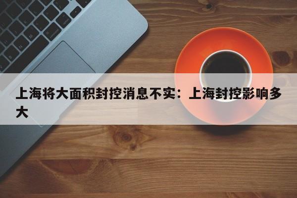 上海将大面积封控消息不实：上海封控影响多大