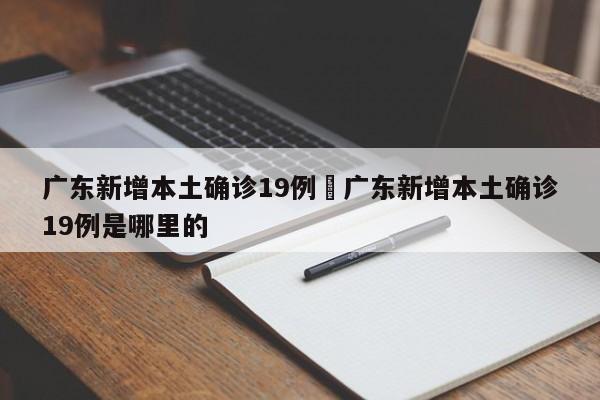 广东新增本土确诊19例›广东新增本土确诊19例是哪里的