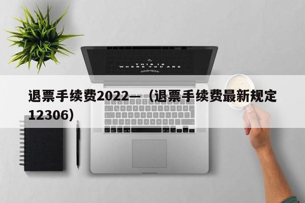 退票手续费2022—（退票手续费最新规定12306）
