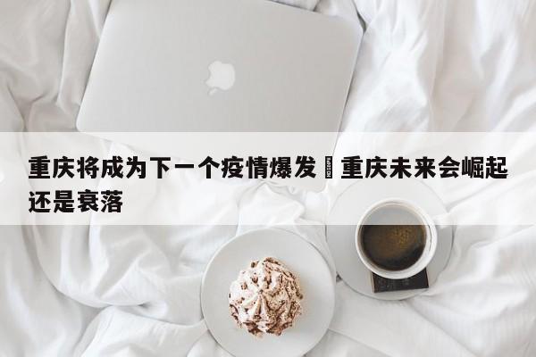 重庆将成为下一个疫情爆发›重庆未来会崛起还是衰落