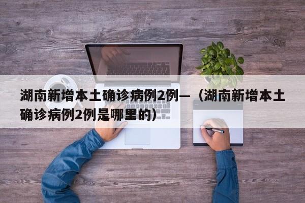 湖南新增本土确诊病例2例—（湖南新增本土确诊病例2例是哪里的）