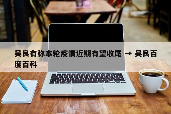 吴良有称本轮疫情近期有望收尾 → 吴良百度百科