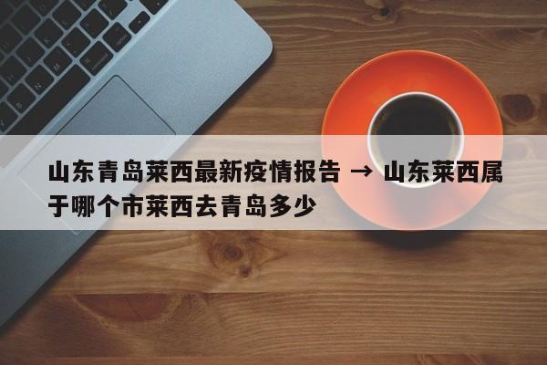 山东青岛莱西最新疫情报告 → 山东莱西属于哪个市莱西去青岛多少