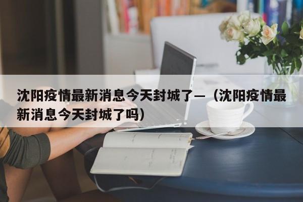 沈阳疫情最新消息今天封城了—（沈阳疫情最新消息今天封城了吗）