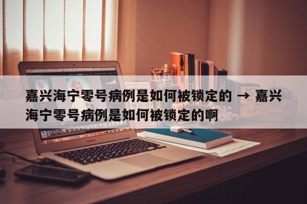 嘉兴海宁零号病例是如何被锁定的 → 嘉兴海宁零号病例是如何被锁定的啊
