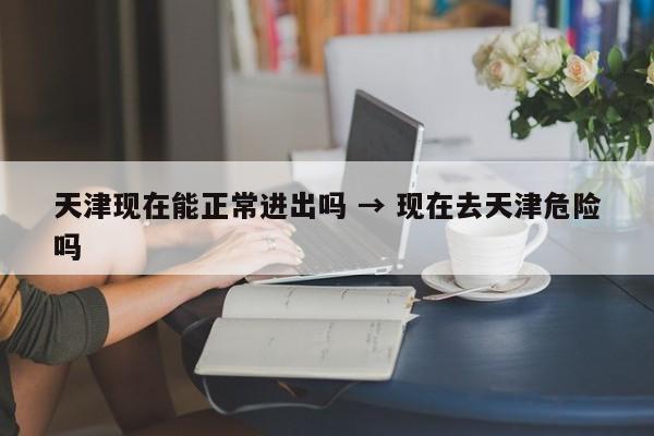 天津现在能正常进出吗 → 现在去天津危险吗