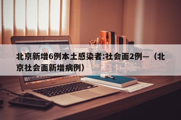 北京新增6例本土感染者:社会面2例—（北京社会面新增病例）