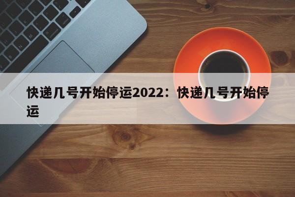 快递几号开始停运2022：快递几号开始停运
