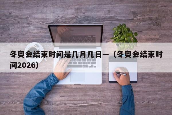 冬奥会结束时间是几月几日—(冬奥会结束时间2026)