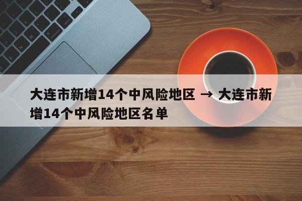 大连市新增14个中风险地区 → 大连市新增14个中风险地区名单