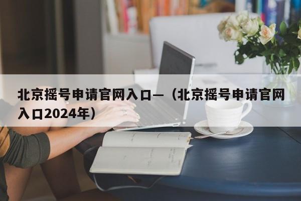 北京摇号申请官网入口—（北京摇号申请官网入口2024年）