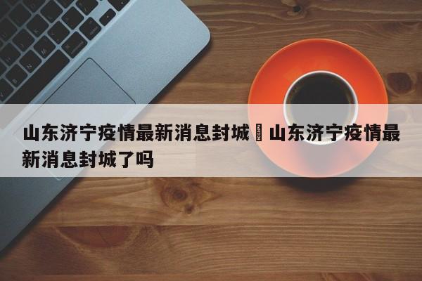 山东济宁疫情最新消息封城›山东济宁疫情最新消息封城了吗