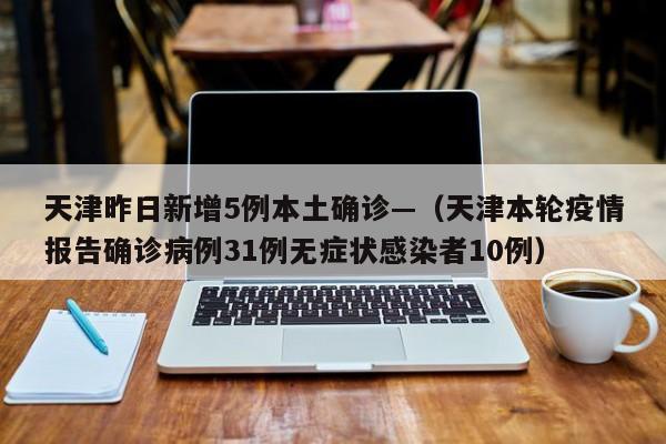 天津昨日新增5例本土确诊—(天津本轮疫情报告确诊病例31例无症状感染者10例)