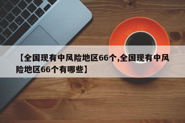 【全国现有中风险地区66个,全国现有中风险地区66个有哪些】