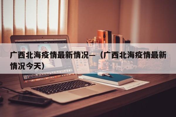 广西北海疫情最新情况—（广西北海疫情最新情况今天）