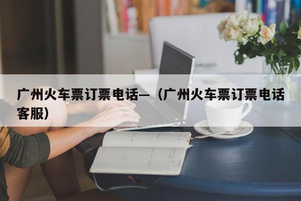 广州火车票订票电话—（广州火车票订票电话客服）