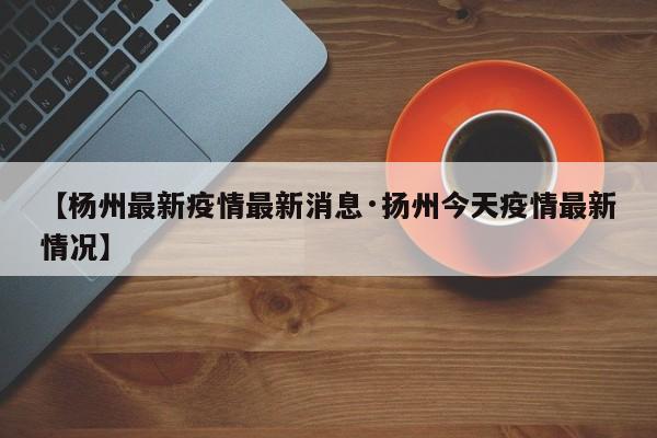 【杨州最新疫情最新消息·扬州今天疫情最新情况】