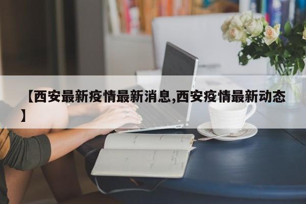 【西安最新疫情最新消息,西安疫情最新动态】