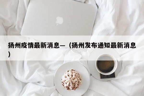 扬州疫情最新消息—（扬州发布通知最新消息）