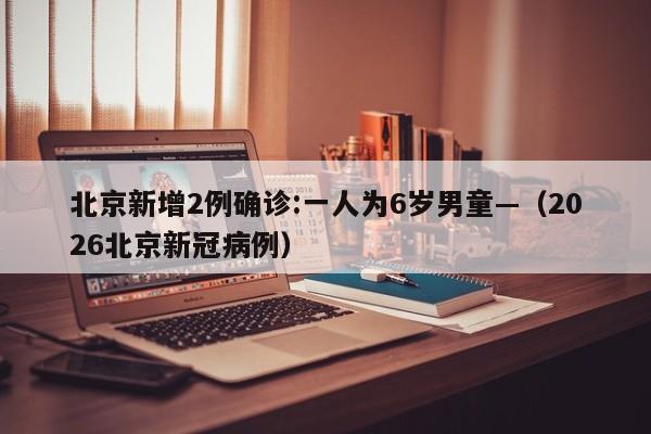北京新增2例确诊:一人为6岁男童—（2026北京新冠病例）