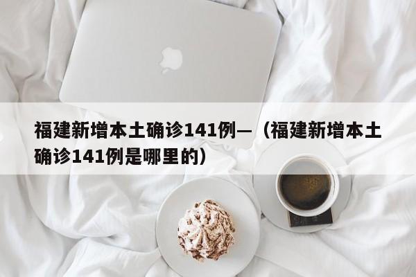 福建新增本土确诊141例—（福建新增本土确诊141例是哪里的）