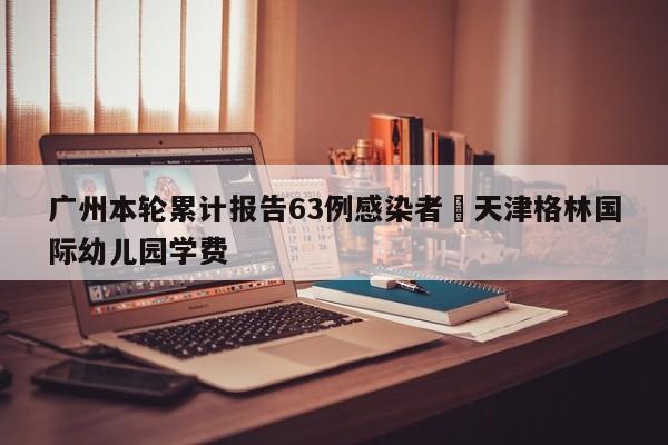 广州本轮累计报告63例感染者›天津格林国际幼儿园学费