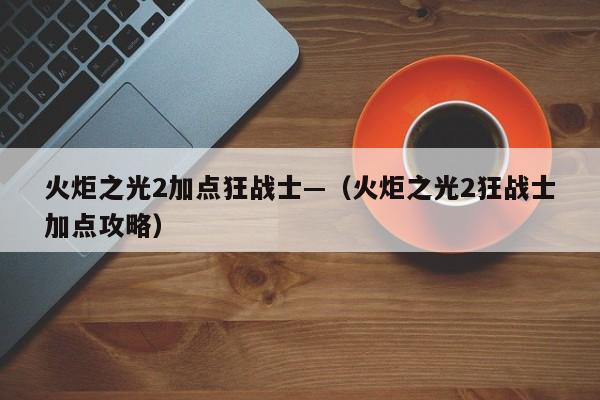 火炬之光2加点狂战士—（火炬之光2狂战士加点攻略）