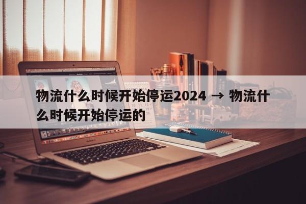 物流什么时候开始停运2024 → 物流什么时候开始停运的