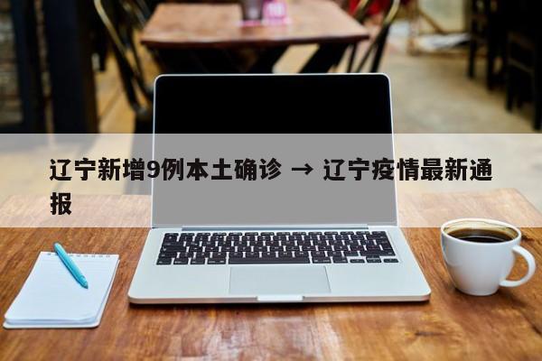 辽宁新增9例本土确诊 → 辽宁疫情最新通报