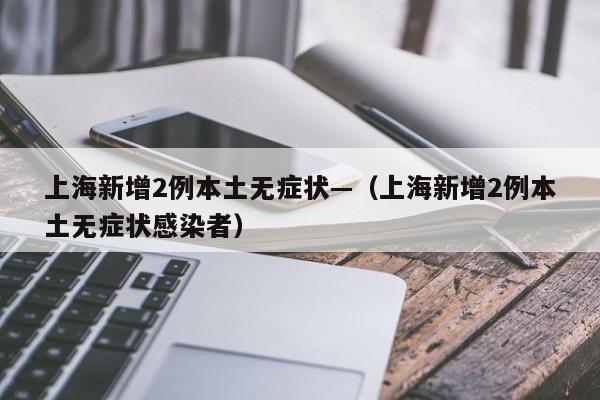 上海新增2例本土无症状—（上海新增2例本土无症状感染者）