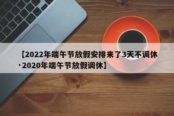 【2022年端午节放假安排来了3天不调休·2020年端午节放假调休】