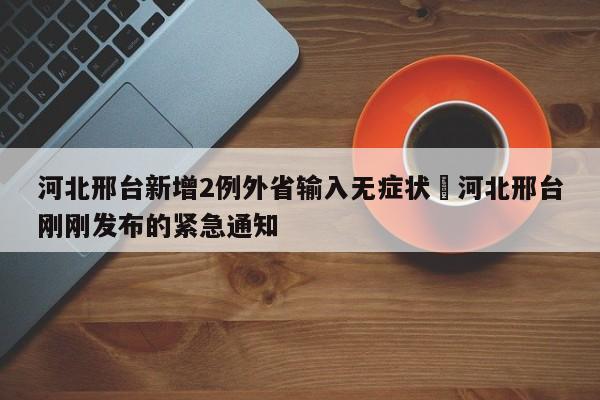河北邢台新增2例外省输入无症状›河北邢台刚刚发布的紧急通知