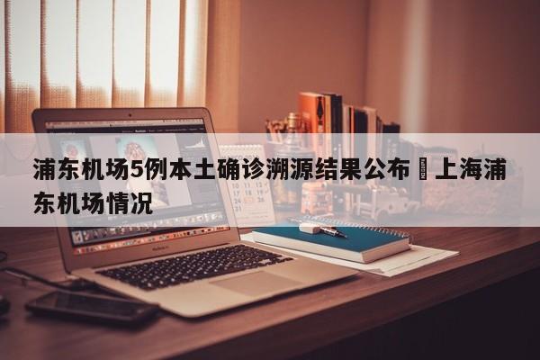 浦东机场5例本土确诊溯源结果公布›上海浦东机场情况