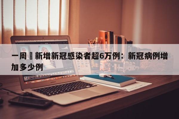 一周內新增新冠感染者超6万例：新冠病例增加多少例