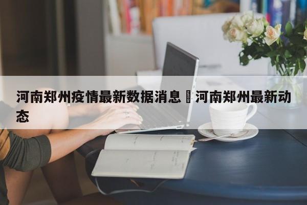 河南郑州疫情最新数据消息›河南郑州最新动态