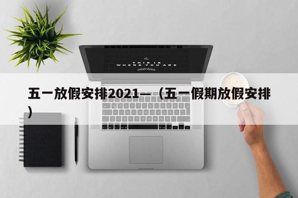 五一放假安排2021—（五一假期放假安排）