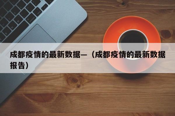 成都疫情的最新数据—（成都疫情的最新数据报告）
