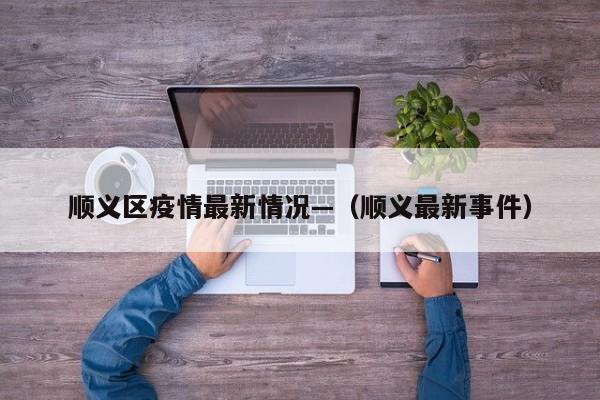 顺义区疫情最新情况—（顺义最新事件）